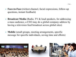  Face-to-Face (richest channel, facial expressions, follow-up
questions, instant feedback)
 Broadcast Media (Radio, TV & loud speakers, for addressing
a mass audience, a CEO may do a global company address by
having a television feed broadcast across global sites)
 Mobile (small groups, meeting arrangements, specific
message for specific individuals, saving time and efforts)
 
