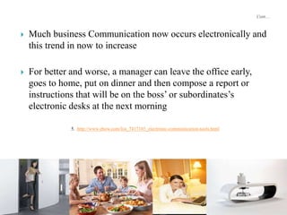  Much business Communication now occurs electronically and
this trend in now to increase
 For better and worse, a manager can leave the office early,
goes to home, put on dinner and then compose a report or
instructions that will be on the boss’ or subordinates’s
electronic desks at the next morning
5. http://www.ehow.com/list_7417103_electronic-communication-tools.html
 