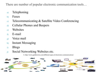 a) Telephoning
b) Faxes
c) Telecommunicating & Satellite Video Conferencing
d) Cellular Phones and Beepers
e) Websites
f) E-mail
g) Voice mail
h) Instant Messaging
i) Blogs
j) Social Networking Websites etc.
6. http://www.geekhowtos.com/different-types-of-electronic-communications/
 