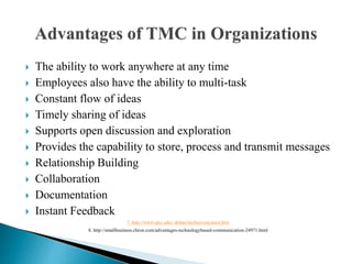  The ability to work anywhere at any time
 Employees also have the ability to multi-task
 Constant flow of ideas
 Timely sharing of ideas
 Supports open discussion and exploration
 Provides the capability to store, process and transmit messages
 Relationship Building
 Collaboration
 Documentation
 Instant Feedback
7. http://www.uky.edu/~drlane/techno/cmcasset.htm
8. http://smallbusiness.chron.com/advantages-technologybased-communication-24971.html
 