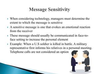  When considering technology, managers must determine the
extent to which the message is sensitive
 A sensitive message is one that evokes an emotional reaction
from the receiver
 These message should usually be communicated in face-to-
face setting to increase the personal element
 Example: When a U.S soldier is killed in battle. A military
representative first informs his relatives in a personal meeting.
Telephone calls are not considered an option
 