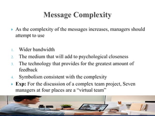  As the complexity of the messages increases, managers should
attempt to use
1. Wider bandwidth
2. The medium that will add to psychological closeness
3. The technology that provides for the greatest amount of
feedback
4. Symbolism consistent with the complexity
 Exp: For the discussion of a complex team project, Seven
managers at four places are a “virtual team”
 