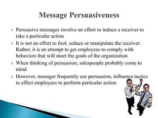  Persuasive messages involve an effort to induce a receiver to
take a particular action
 It is not an effort to fool, seduce or manipulate the receiver.
Rather, it is an attempt to get employees to comply with
behaviors that will meet the goals of the organization
 When thinking of persuasion, salespeople probably come to
mind
 However, manager frequently use persuasion, influence tactics
to effect employees to perform particular action
 