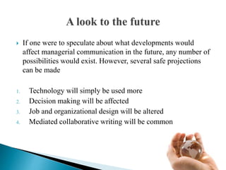  If one were to speculate about what developments would
affect managerial communication in the future, any number of
possibilities would exist. However, several safe projections
can be made
1. Technology will simply be used more
2. Decision making will be affected
3. Job and organizational design will be altered
4. Mediated collaborative writing will be common
 
