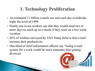  An estimated 11 billion e-mails are sent each day worldwide,
triple the level of 1999
 Nearly one in ten workers say that they would need two or
more days to catch up on e-mails if they went on a two week
vacation
 56% of workers surveyed by USA Today believe that e-mail
increase their productivity
 One-third of chief information officers say “losing e-mail
system for a week would be more traumatic than getting
divorced
 