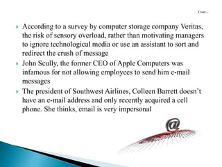  According to a survey by computer storage company Veritas,
the risk of sensory overload, rather than motivating managers
to ignore technological media or use an assistant to sort and
redirect the crush of message
 John Scully, the former CEO of Apple Computers was
infamous for not allowing employees to send him e-mail
messages
 The president of Southwest Airlines, Colleen Barrett doesn’t
have an e-mail address and only recently acquired a cell
phone. She thinks, email is very impersonal
 