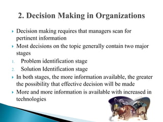  Decision making requires that managers scan for
pertinent information
 Most decisions on the topic generally contain two major
stages
1. Problem identification stage
2. Solution Identification stage
 In both stages, the more information available, the greater
the possibility that effective decision will be made
 More and more information is available with increased in
technologies
 