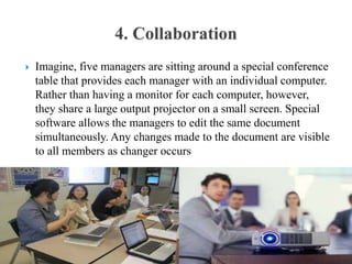  Imagine, five managers are sitting around a special conference
table that provides each manager with an individual computer.
Rather than having a monitor for each computer, however,
they share a large output projector on a small screen. Special
software allows the managers to edit the same document
simultaneously. Any changes made to the document are visible
to all members as changer occurs
 