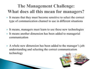  It means that they must become sensitive to select the correct
type of communication channel to use in different situations
 It means, managers must learn to use these new technologies
 It means another dimension has been added to managerial
communication
 A whole new dimension has been added to the manager’s job:
understanding and selecting the correct communication
technology
 