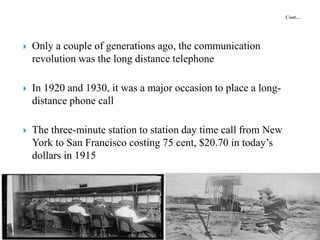  Only a couple of generations ago, the communication
revolution was the long distance telephone
 In 1920 and 1930, it was a major occasion to place a long-
distance phone call
 The three-minute station to station day time call from New
York to San Francisco costing 75 cent, $20.70 in today’s
dollars in 1915
 
