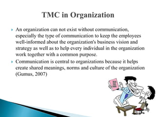  An organization can not exist without communication,
especially the type of communication to keep the employees
well-informed about the organization's business vision and
strategy as well as to help every individual in the organization
work together with a common purpose.
 Communication is central to organizations because it helps
create shared meanings, norms and culture of the organization
(Gumus, 2007)
 