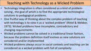 Teaching with Technology as a Wicked Problem
• Technology integration is often considered as a kind of problem-
solving , the goal of which is to find the appropriate technological
solutions to pedagogical problems.
• One fruitful way of thinking about the complex problem of teaching
with technology is to view it as a ‘wicked problem’ (Rittel & Webber,
1973). Wicked problems have incomplete, contradictory and
changing requirements
• Wicked problems cannot be solved in a traditional linear fashion,
because the problem definition itself evolves as new solutions are
considered and/or implemented
• Wicked problems always occur in social contexts and teaching can be
considered as a wicked problem with full of complexity
 