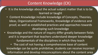 Content Knowledge (CK)
• It is the knowledge about the actual subject matter that is to be
learned or taught
• Content Knowledge include knowledge of Concepts, Theories,
Ideas, Organizational Frameworks, Knowledge of evidence and
proof, as well as established practices and approaches towards
developing such knowledge
• Knowledge and the nature of inquiry differ greatly between fields
and it is important that teachers understand deeper knowledge
fundamentals of the disciplines in which they teach
• The cost of not having a comprehensive base of content
knowledge can be quite prohibitive; students can receive incorrect
information and develop misconceptions about the content area.
 