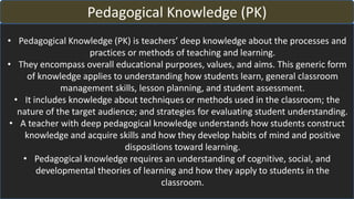 Pedagogical Knowledge (PK)
• Pedagogical Knowledge (PK) is teachers’ deep knowledge about the processes and
practices or methods of teaching and learning.
• They encompass overall educational purposes, values, and aims. This generic form
of knowledge applies to understanding how students learn, general classroom
management skills, lesson planning, and student assessment.
• It includes knowledge about techniques or methods used in the classroom; the
nature of the target audience; and strategies for evaluating student understanding.
• A teacher with deep pedagogical knowledge understands how students construct
knowledge and acquire skills and how they develop habits of mind and positive
dispositions toward learning.
• Pedagogical knowledge requires an understanding of cognitive, social, and
developmental theories of learning and how they apply to students in the
classroom.
 