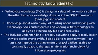 Technology Knowledge (TK)
• Technology knowledge (TK) is always in a state of flux—more so than
the other two core knowledge domains in the TPACK framework
(pedagogy and content)
• Knowledge about certain ways of thinking about and working with
technology, tools and resources and working with technology can
apply to all technology tools and resources
• This includes understanding IT broadly enough to apply it productively
at work and in everyday life, being able to recognize when IT can
assist or impede the achievement of a goal and being able to
continually adapt to changes in information technology for
information processing.
 