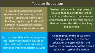 Teacher Education
It is a complicated practice that
requires an interweaving of many
kinds of specialized knowledge.
Teaching requires application of
complex knowledge of teachers
across different cases and contexts
Teacher education is the process of
training that deals with the art of
acquiring professional competencies
and growth. It is an essential exercise
that enhance s the skills of teaching
and learning
It is a truism that without improving
the quality of teacher’s education,
the quality of schools education
cannot be improved (Sharma, 2003)
A sound programme of teacher’s
training and effective teacher
education are essential for the
qualitative improvement of the overall
education system of a nation
 