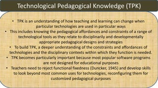 Technological Pedagogical Knowledge (TPK)
• TPK is an understanding of how teaching and learning can change when
particular technologies are used in particular ways
• This includes knowing the pedagogical affordances and constraints of a range of
technological tools as they relate to disciplinarily and developmentally
appropriate pedagogical designs and strategies
• To build TPK, a deeper understanding of the constraints and affordances of
technologies and the disciplinary contexts within which they function is needed.
• TPK becomes particularly important because most popular software programs
are not designed for educational purposes
• Teachers need to reject functional fixedness (Duncker, 1945) and develop skills
to look beyond most common uses for technologies, reconfiguring them for
customized pedagogical purposes
 