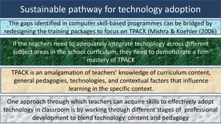 Sustainable pathway for technology adoption
The gaps identified in computer skill-based programmes can be bridged by
redesigning the training packages to focus on TPACK (Mishra & Koehler (2006)
If the teachers need to adequately integrate technology across different
subject areas in the school curriculum, they need to demonstrate a firm
mastery of TPACK
TPACK is an amalgamation of teachers’ knowledge of curriculum content,
general pedagogies, technologies, and contextual factors that influence
learning in the specific context.
One approach through which teachers can acquire skills to effectively adopt
technology in classroom is by working through different stages of professional
development to blend technology, content and pedagogy
 