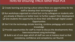 Hints for ensuring TPACK rather than PCK
 Create learning and sharing culture where there are opportunities for the
staff to develop their technological skill
 Run workshops organized as school but run by colleagues or students who
are already at Mastery or better level, to further support their development
 Give students the opportunity to show their skills through Digital Leader
Opportunities
 Don’t let the technology dictate learning, combine pedagogy with content
knowledge
 Provide opportunities for staff to meet to discuss the developments they
have encountered using technology
 Build a set of core apps which all staff can use at mastery level so that
consistency, confidence and competency can flourish
 