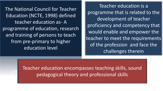 The National Council for Teacher
Education (NCTE, 1998) defined
teacher education as- A
programme of education, research
and training of persons to teach
from pre-primary to higher
education level
Teacher education is a
programme that is related to the
development of teacher
proficiency and competency that
would enable and empower the
teacher to meet the requirements
of the profession and face the
challenges therein
Teacher education encompasses teaching skills, sound
pedagogical theory and professional skills
 