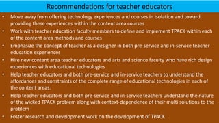 Recommendations for teacher educators
• Move away from offering technology experiences and courses in isolation and toward
providing these experiences within the content area courses
• Work with teacher education faculty members to define and implement TPACK within each
of the content area methods and courses
• Emphasize the concept of teacher as a designer in both pre-service and in-service teacher
education experiences
• Hire new content area teacher educators and arts and science faculty who have rich design
experiences with educational technologies
• Help teacher educators and both pre-service and in-service teachers to understand the
affordances and constraints of the complete range of educational technologies in each of
the content areas.
• Help teacher educators and both pre-service and in-service teachers understand the nature
of the wicked TPACK problem along with context-dependence of their multi solutions to the
problem
• Foster research and development work on the development of TPACK
 