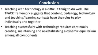 Conclusion
• Teaching with technology is a difficult thing to do well. The
TPACK framework suggests that content, pedagogy, technology
and teaching/learning contexts have the roles to play
individually and together
• Teaching successfully with technology requires continually
creating, maintaining and re-establishing a dynamic equilibrium
among all components
 