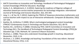 References
• AACTE Committee on Innovation and Technology. Handbook of Technological Pedagogical
Content Knowledge (TPCK) for Educators. Routledge
• Garba, S. A., &Alademerin, C. A (2014). Exploring the readiness of Nigerian colleges of
education toward pre-service teacher preparation for technology integration. International
Journal of Technology and Inclusive Education, 3(2), 335-343.
• Jang, S. J., & Tsai, M. F. (2012). Exploring the TPACK of Taiwanese elementary mathematics and
science teachers with respect to use of interactive whiteboards. Computers & Education, 59(2),
327-338.
• Koehler, M., & Mishra, P. (2009). What is technological pedagogical content knowledge
(TPACK)? Contemporary Issues in Technology and Teacher Education, 9(1), 60-70.
• Koehler, M.J., & Mishra, P. (2008). Introducing TPCK. AACTE Committee on Innovation and
Technology (Ed.), The Handbook of Technological Pedagogical Content Knowledge (TPCK) for
Educators (pp. 3-29). Mahwah, NJ: Lawrence Erlbaum Associates.
• Shulman, L. (1986). Those who understand: Knowledge growth in teaching. Educational
Researcher, 15(2), 4-14.
• Shulman, L. S. (1987). Knowledge and teaching: Foundations of the new reform. Harvard
Educational Review, 57(1), 1-22.
 