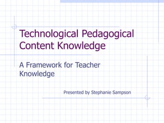 Technological Pedagogical
Content Knowledge
A Framework for Teacher
Knowledge

            Presented by Stephanie Sampson
 