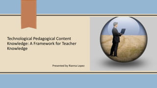 Technological Pedagogical Content
Knowledge: A Framework for Teacher
Knowledge
Presented by Rianna Lopez
 