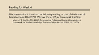Reading for Week 4
This presentation is based on the following reading, as part of the Master of
Education topic EDUC 9701 Effective Use of ICT for Learning & Teaching:
Mishra, P & Koehler, MJ. (2006). Technological Pedagogical Content Knowledge: A
Framework for Teacher Knowledge. Teachers College Record, 108(6), 1017-1054.
 
