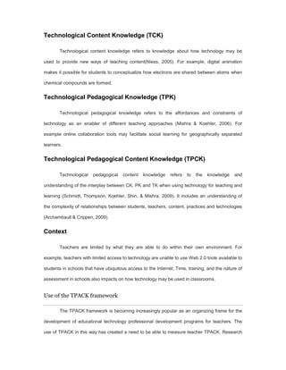 Technological Content Knowledge (TCK) 
Technological content knowledge refers to knowledge about how technology may be 
used to provide new ways of teaching content(Niess, 2005). For example, digital animation 
makes it possible for students to conceptualize how electrons are shared between atoms when 
chemical compounds are formed. 
Technological Pedagogical Knowledge (TPK) 
Technological pedagogical knowledge refers to the affordances and constraints of 
technology as an enabler of different teaching approaches (Mishra & Koehler, 2006). For 
example online collaboration tools may facilitate social learning for geographically separated 
learners. 
Technological Pedagogical Content Knowledge (TPCK) 
Technological pedagogical content knowledge refers to the knowledge and 
understanding of the interplay between CK, PK and TK when using technology for teaching and 
learning (Schmidt, Thompson, Koehler, Shin, & Mishra, 2009). It includes an understanding of 
the complexity of relationships between students, teachers, content, practices and technologies 
(Archambault & Crippen, 2009). 
Context 
Teachers are limited by what they are able to do within their own environment. For 
example, teachers with limited access to technology are unable to use Web 2.0 tools available to 
students in schools that have ubiquitous access to the Internet. Time, training, and the nature of 
assessment in schools also impacts on how technology may be used in classrooms. 
Use of the TPACK framework 
The TPACK framework is becoming increasingly popular as an organizing frame for the 
development of educational technology professional development programs for teachers. The 
use of TPACK in this way has created a need to be able to measure teacher TPACK. Research 
 