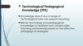  Technological Pedagogical
Knowledge (TPK)
Knowledge about how a range of
technological tools can support teaching
Blends technology and pedagogical
knowledge to facilitate and contextualize
teaching and learning based on the effective
pedagogical strategies.
 