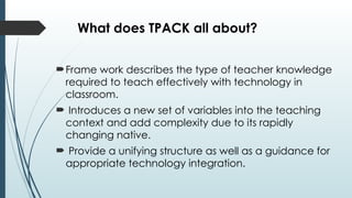 What does TPACK all about?
Frame work describes the type of teacher knowledge
required to teach effectively with technology in
classroom.
 Introduces a new set of variables into the teaching
context and add complexity due to its rapidly
changing native.
 Provide a unifying structure as well as a guidance for
appropriate technology integration.
 