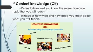 Content knowledge (CK)
- Refers to how well you know the subject area on
topic that you will teach.
- It includes how wide and how deep you know about
what you will teach.
 