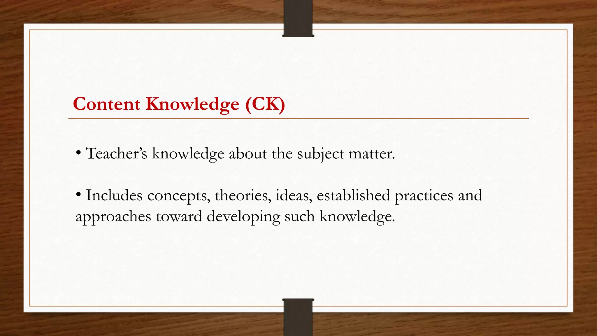 Content Knowledge (CK)
• Teacher’s knowledge about the subject matter.
• Includes concepts, theories, ideas, established practices and
approaches toward developing such knowledge.
 