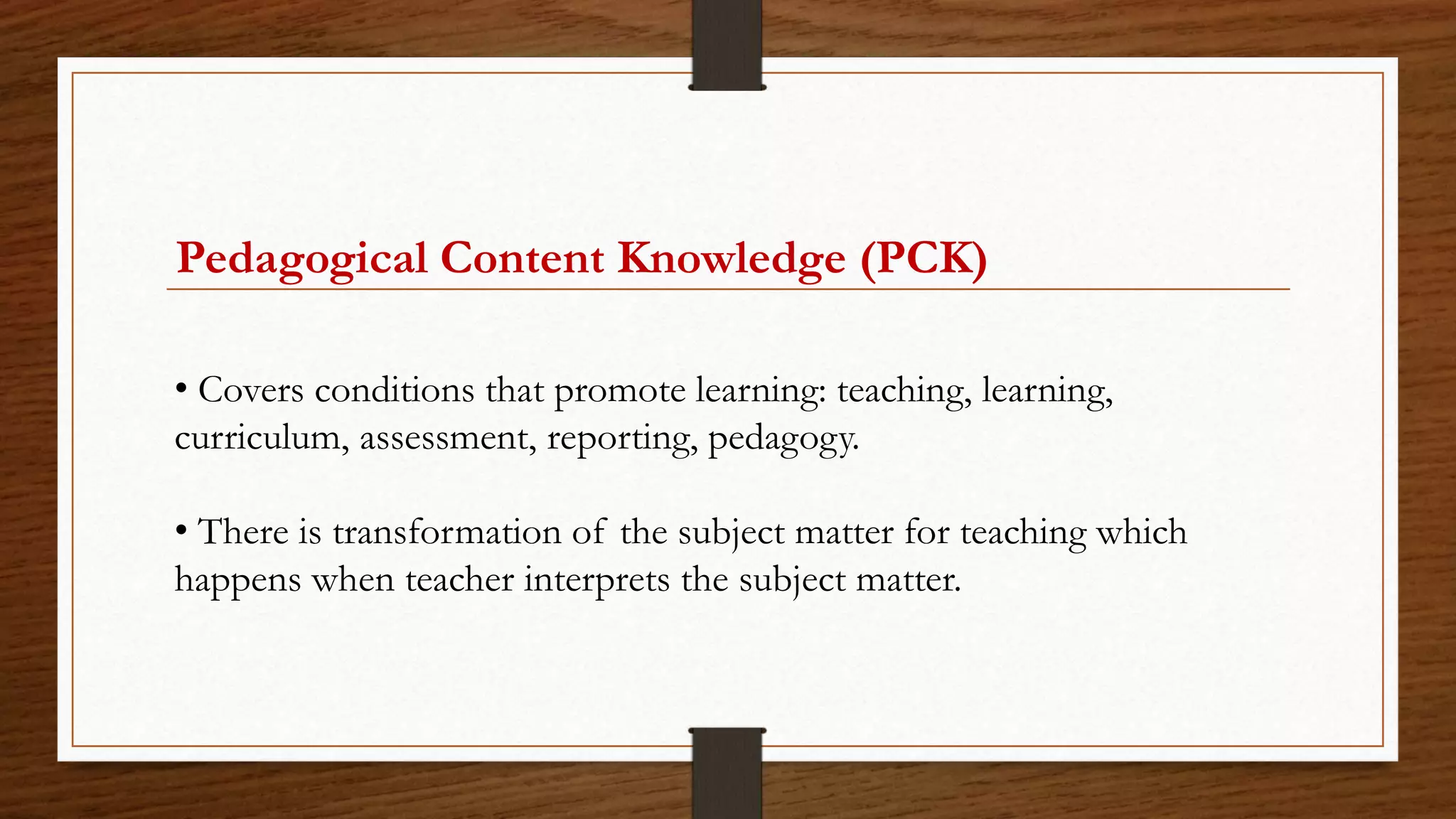 Pedagogical Content Knowledge (PCK)
• Covers conditions that promote learning: teaching, learning,
curriculum, assessment, reporting, pedagogy.
• There is transformation of the subject matter for teaching which
happens when teacher interprets the subject matter.
 
