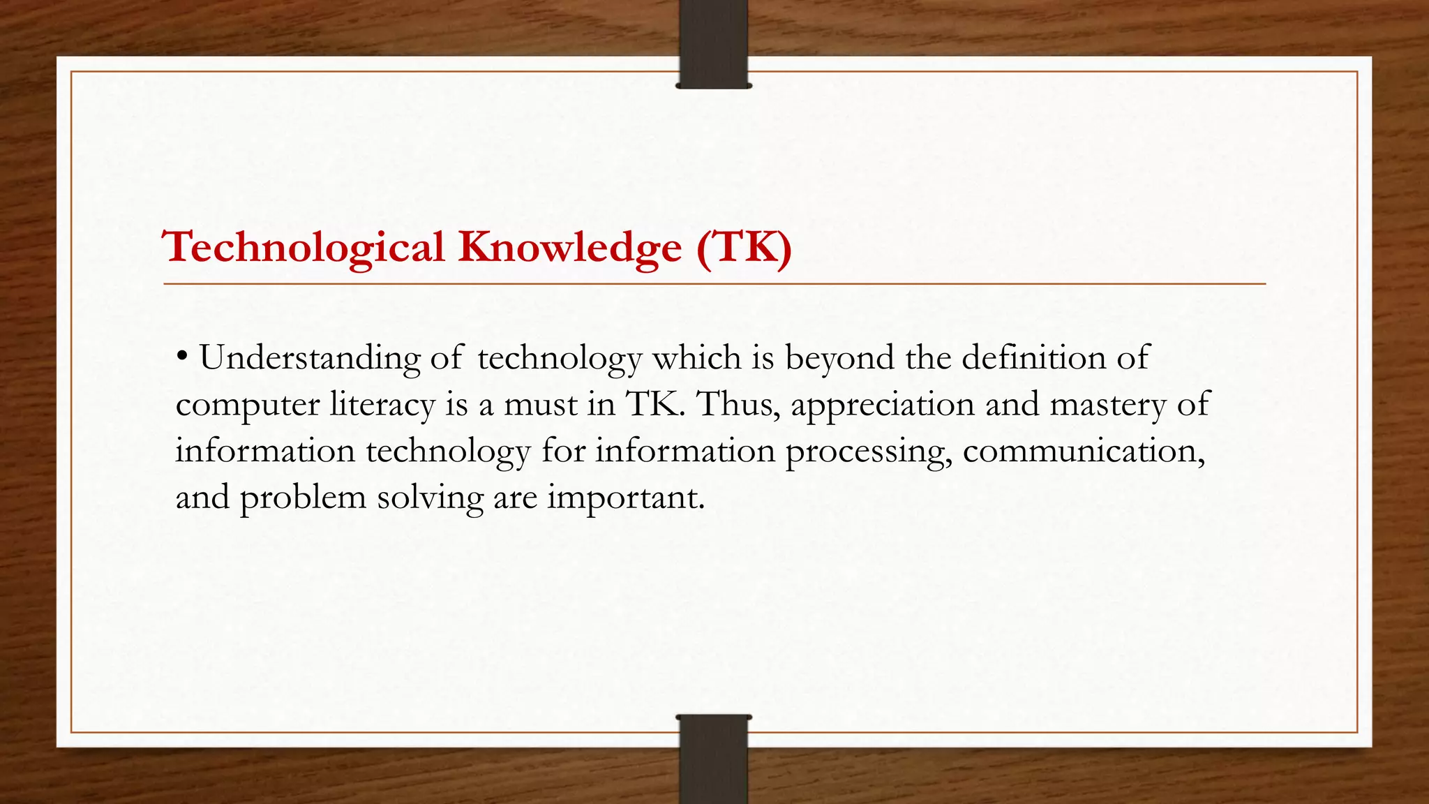 Technological Knowledge (TK)
• Understanding of technology which is beyond the definition of
computer literacy is a must in TK. Thus, appreciation and mastery of
information technology for information processing, communication,
and problem solving are important.
 
