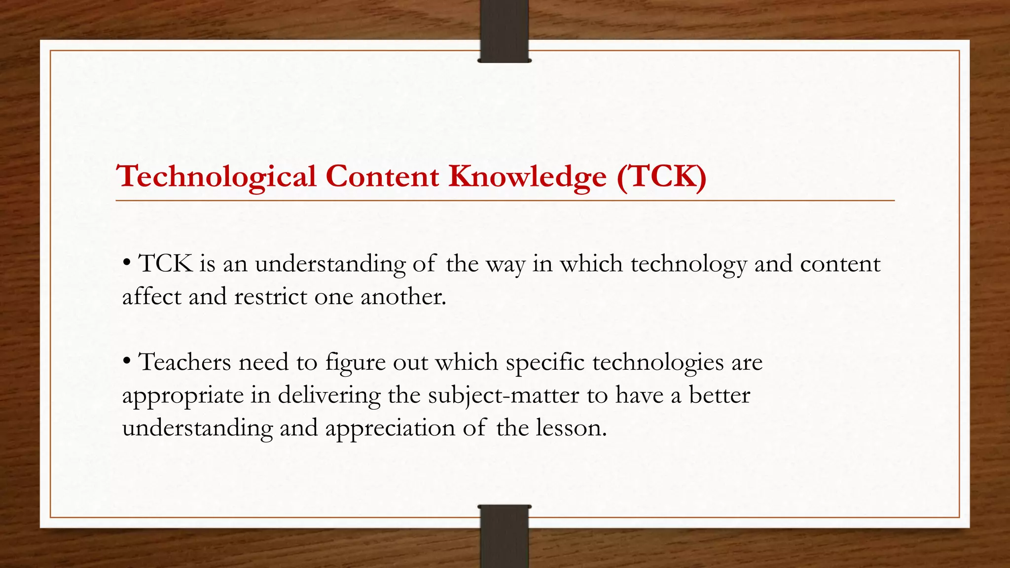 Technological Content Knowledge (TCK)
• TCK is an understanding of the way in which technology and content
affect and restrict one another.
• Teachers need to figure out which specific technologies are
appropriate in delivering the subject-matter to have a better
understanding and appreciation of the lesson.
 