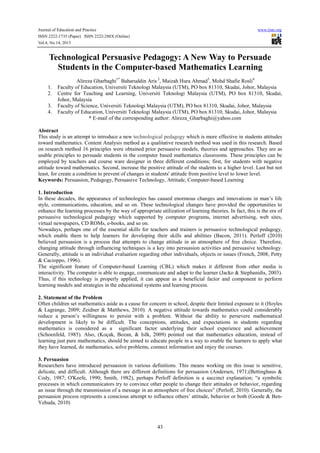 Journal of Education and Practice www.iiste.org
ISSN 2222-1735 (Paper) ISSN 2222-288X (Online)
Vol.4, No.14, 2013
43
Technological Persuasive Pedagogy: A New Way to Persuade
Students in the Computer-based Mathematics Learning
Alireza Gharbaghi1*
Baharuddin Aris 2
, Maizah Hura Ahmad3
, Mohd Shafie Rosli4
1. Faculty of Education, Universiti Teknologi Malaysia (UTM), PO box 81310, Skudai, Johor, Malaysia
2. Centre for Teaching and Learning, Universiti Teknologi Malaysia (UTM), PO box 81310, Skudai,
Johor, Malaysia
3. Faculty of Science, Universiti Teknologi Malaysia (UTM), PO box 81310, Skudai, Johor, Malaysia
4. Faculty of Education, Universiti Teknologi Malaysia (UTM), PO box 81310, Skudai, Johor, Malaysia
* E-mail of the corresponding author: Alireza_Gharbaghi@yahoo.com
Abstract
This study is an attempt to introduce a new technological pedagogy which is more effective in students attitudes
toward mathematics. Content Analysis method as a qualitative research method was used in this research. Based
on research method 16 principles were obtained prior persuasive models, theories and approaches. They are as
usable principles to persuade students in the computer based mathematics classrooms. These principles can be
employed by teachers and course ware designer in three different conditions; first, for students with negative
attitude toward mathematics. Second, increase the positive attitude of the students to a higher level. Last but not
least, for create a condition to prevent of changes in students' attitude from positive level to lower level.
Keywords: Persuasion, Pedagogy, Persuasive Technology, Attitude, Computer-based Learning
1. Introduction
In these decades, the appearance of technologies has caused enormous changes and innovations in man’s life
style, communications, education, and so on. These technological changes have provided the opportunities to
enhance the learning processes by the way of appropriate utilization of learning theories. In fact, this is the era of
persuasive technological pedagogy which supported by computer programs, internet advertising, web sites,
virtual newspapers, CD ROMs, e-books, and so on.
Nowadays, perhaps one of the essential skills for teachers and trainers is persuasive technological pedagogy,
which enable them to help learners for developing their skills and abilities (Bacon, 2011). Perloff (2010)
believed persuasion is a process that attempts to change attitude in an atmosphere of free choice. Therefore,
changing attitude through influencing techniques is a key into persuasion activities and persuasive technology.
Generally, attitude is an individual evaluation regarding other individuals, objects or issues (French, 2008; Petty
& Cacioppo, 1996).
The significant feature of Computer-based Learning (CBL) which makes it different from other media is
interactivity. The computer is able to engage, communicate and adapt to the learner (Jacko & Stephanidis, 2003).
Thus, if this technology is properly applied, it can appear as a beneficial factor and component to perform
learning models and strategies in the educational systems and learning process.
2. Statement of the Problem
Often children set mathematics aside as a cause for concern in school, despite their limited exposure to it (Hoyles
& Lagrange, 2009; Zeidner & Matthews, 2010). A negative attitude towards mathematics could considerably
reduce a person’s willingness to persist with a problem. Without the ability to persevere mathematical
development is likely to be difficult. The conceptions, attitudes, and expectations in students regarding
mathematics is considered as a significant factor underlying their school experience and achievement
(Schoenfeld, 1985). Also, (Koçak, Bozan, & IsIk, 2009) pointed out that mathematics education, instead of
learning just pure mathematics, should be aimed to educate people in a way to enable the learners to apply what
they have learned, do mathematics, solve problems, connect information and enjoy the courses.
3. Persuasion
Researchers have introduced persuasion in various definitions. This means working on this issue is sensitive,
delicate, and difficult. Although there are different definitions for persuasion (Andersen, 1971;(Bettinghaus &
Cody, 1987; O'Keefe, 1990; Smith, 1982), perhaps Perloff definition is a succinct explanation; “a symbolic
processes in which communicators try to convince other people to change their attitudes or behavior, regarding
an issue through the transmission of a message in an atmosphere of free choices” (Perloff, 2010). Generally, the
persuasion process represents a conscious attempt to influence others’ attitude, behavior or both (Goode & Ben-
Yehuda, 2010)
 