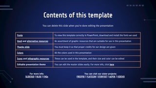Contents of this template
Fonts To view this template correctly in PowerPoint, download and install the fonts we used
Used and alternative resources An assortment of graphic resources that are suitable for use in this presentation
Thanks slide You must keep it so that proper credits for our design are given
Colors All the colors used in this presentation
Icons and infographic resources These can be used in the template, and their size and color can be edited
Editable presentation theme You can edit the master slides easily. For more info, click here
You can delete this slide when you’re done editing the presentation
For more info:
SLIDESGO | BLOG | FAQs
You can visit our sister projects:
FREEPIK | FLATICON | STORYSET | WEPIK | VIDEVO
 