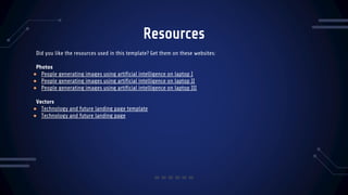 Resources
Did you like the resources used in this template? Get them on these websites:
Photos
● People generating images using artificial intelligence on laptop I
● People generating images using artificial intelligence on laptop II
● People generating images using artificial intelligence on laptop III
Vectors
● Technology and future landing page template
● Technology and future landing page
 