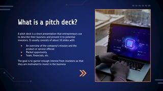 What is a pitch deck?
A pitch deck is a short presentation that entrepreneurs use
to describe their business and present it to potential
investors. It usually consists of about 10 slides with:
● An overview of the company's mission and the
product or service offered
● Market opportunity
● Team, financials, etc.
The goal is to garner enough interest from investors so that
they are motivated to invest in the business
 