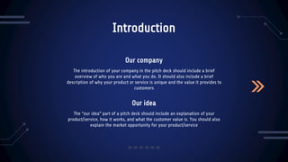 Our idea
Introduction
The “our idea” part of a pitch deck should include an explanation of your
product/service, how it works, and what the customer value is. You should also
explain the market opportunity for your product/service
The introduction of your company in the pitch deck should include a brief
overview of who you are and what you do. It should also include a brief
description of why your product or service is unique and the value it provides to
customers
Our company
 