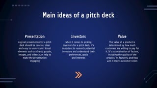 Main ideas of a pitch deck
Presentation Investors
A great presentation for a pitch
deck should be concise, clear
and easy to understand. Visual
elements such as charts, graphs,
images, and videos can help to
make the presentation
engaging
When it comes to picking
investors for a pitch deck, it's
important to research potential
investors and understand their
preferences, goals
and interests
The value of a product is
determined by how much
customers are willing to pay for
it. It's a combination of factors,
including the quality of the
product, its features, and how
well it meets customer needs
Value
 