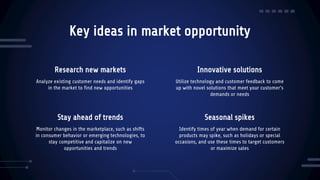 Stay ahead of trends
Key ideas in market opportunity
Analyze existing customer needs and identify gaps
in the market to find new opportunities
Utilize technology and customer feedback to come
up with novel solutions that meet your customer’s
demands or needs
Monitor changes in the marketplace, such as shifts
in consumer behavior or emerging technologies, to
stay competitive and capitalize on new
opportunities and trends
Identify times of year when demand for certain
products may spike, such as holidays or special
occasions, and use these times to target customers
or maximize sales
Research new markets Innovative solutions
Seasonal spikes
 