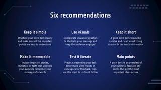 Six recommendations
Structure your pitch deck clearly
and make sure all the important
points are easy to understand
Incorporate visuals or graphics
to illustrate your message and
keep the audience engaged
Include impactful stories,
statistics, or facts that will help
your audience remember your
message afterwards
Practice presenting your deck
beforehand with friends or
colleagues for feedback, then
use this input to refine it further
Keep it simple Use visuals Keep it short
A good pitch deck should be
concise and clear; avoid trying
to cram in too much information
A pitch deck is an overview of
your business; focus on key
points that get the most
important ideas across
Make it memorable Test & iterate Main points
 