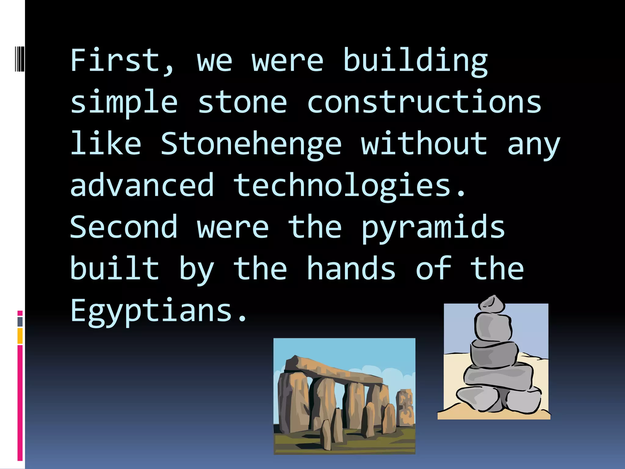 First, we were building
simple stone constructions
like Stonehenge without any
advanced technologies.
Second were the pyramids
built by the hands of the
Egyptians.
 
