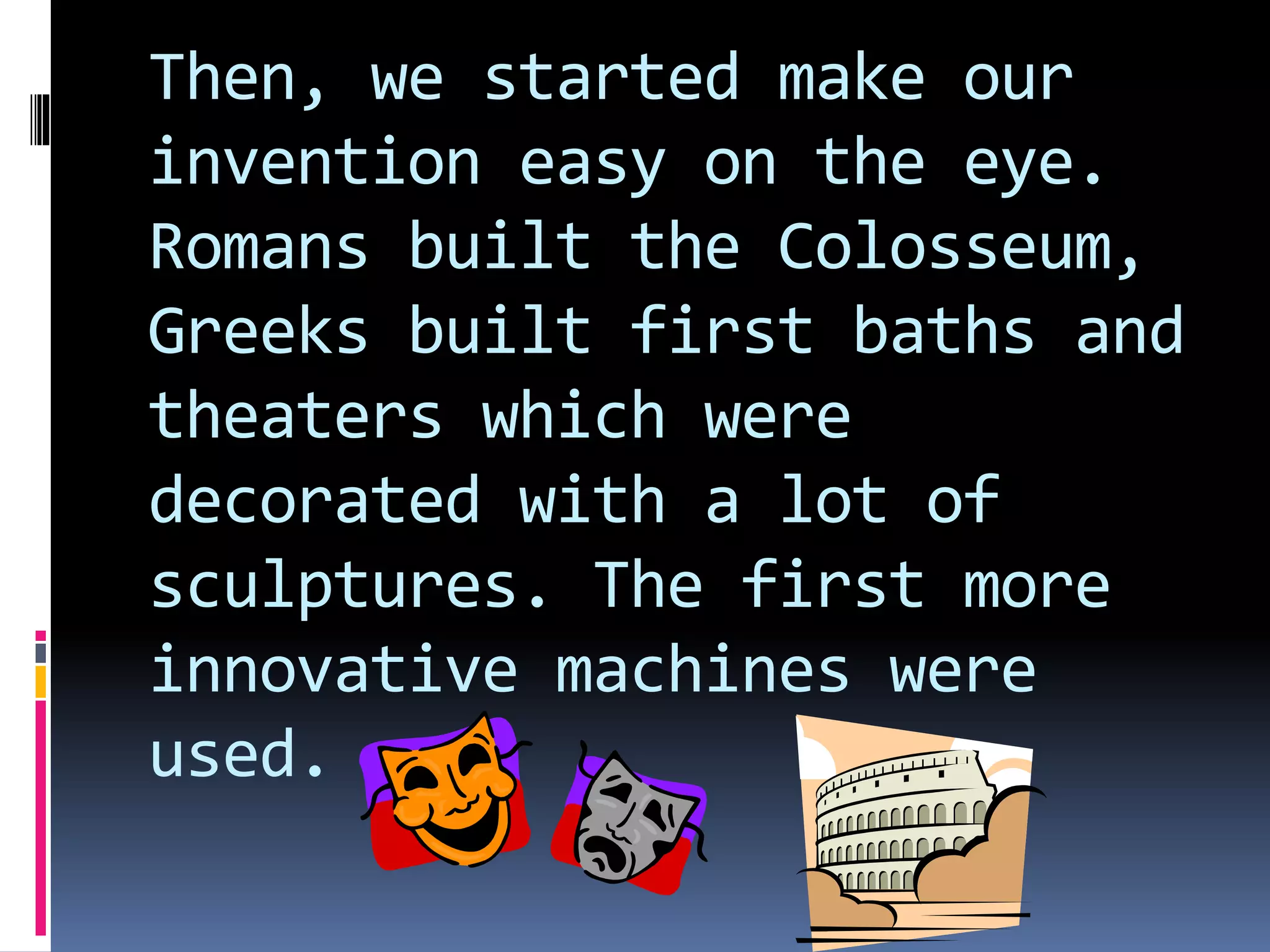Then, we started make our
invention easy on the eye.
Romans built the Colosseum,
Greeks built first baths and
theaters which were
decorated with a lot of
sculptures. The first more
innovative machines were
used.
 
