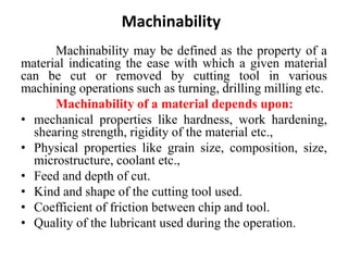 Machinability
Machinability may be defined as the property of a
material indicating the ease with which a given material
can be cut or removed by cutting tool in various
machining operations such as turning, drilling milling etc.
Machinability of a material depends upon:
• mechanical properties like hardness, work hardening,
shearing strength, rigidity of the material etc.,
• Physical properties like grain size, composition, size,
microstructure, coolant etc.,
• Feed and depth of cut.
• Kind and shape of the cutting tool used.
• Coefficient of friction between chip and tool.
• Quality of the lubricant used during the operation.
 