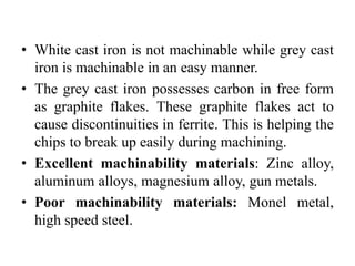 • White cast iron is not machinable while grey cast
iron is machinable in an easy manner.
• The grey cast iron possesses carbon in free form
as graphite flakes. These graphite flakes act to
cause discontinuities in ferrite. This is helping the
chips to break up easily during machining.
• Excellent machinability materials: Zinc alloy,
aluminum alloys, magnesium alloy, gun metals.
• Poor machinability materials: Monel metal,
high speed steel.
 